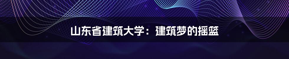 山东省建筑大学：建筑梦的摇篮