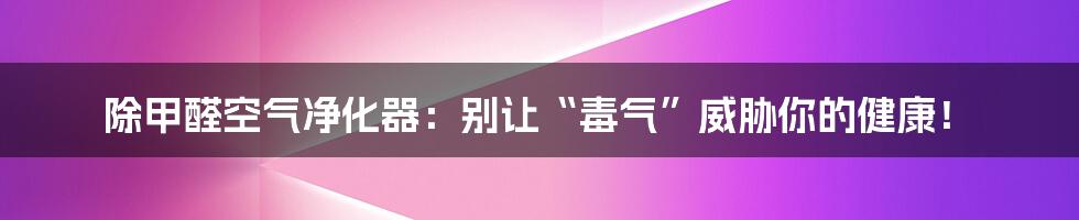 除甲醛空气净化器：别让“毒气”威胁你的健康！