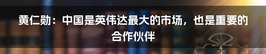 黄仁勋：中国是英伟达最大的市场，也是重要的合作伙伴