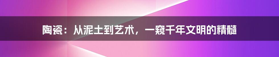 陶瓷：从泥土到艺术，一窥千年文明的精髓