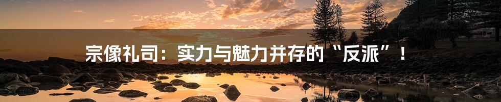 宗像礼司：实力与魅力并存的“反派”！