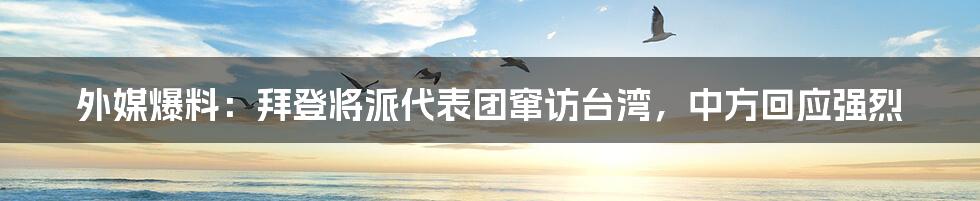 外媒爆料：拜登将派代表团窜访台湾，中方回应强烈