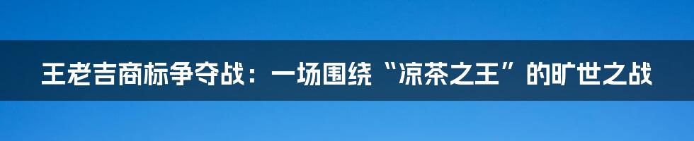 王老吉商标争夺战：一场围绕“凉茶之王”的旷世之战