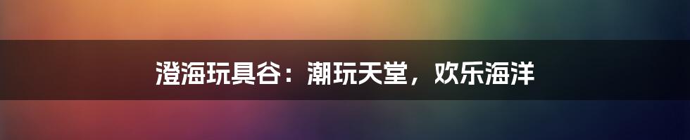 澄海玩具谷：潮玩天堂，欢乐海洋