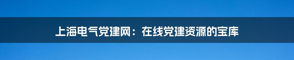 上海电气党建网：在线党建资源的宝库