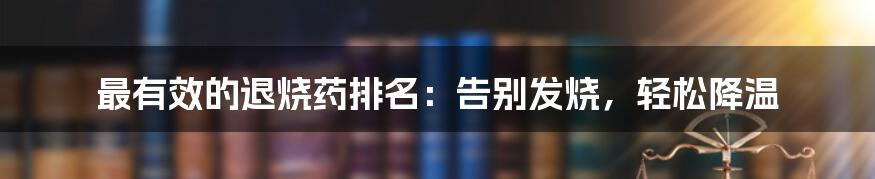 最有效的退烧药排名：告别发烧，轻松降温