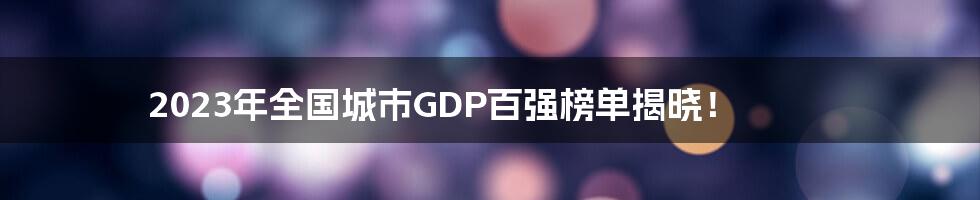 2023年全国城市GDP百强榜单揭晓！