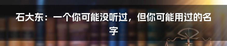 石大东：一个你可能没听过，但你可能用过的名字