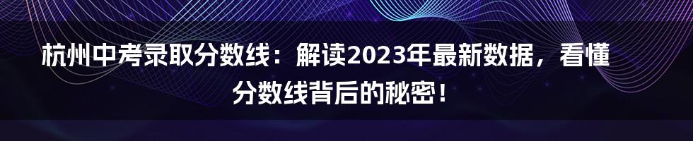 杭州中考录取分数线：解读2023年最新数据，看懂分数线背后的秘密！