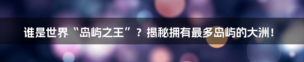 谁是世界“岛屿之王”？揭秘拥有最多岛屿的大洲！