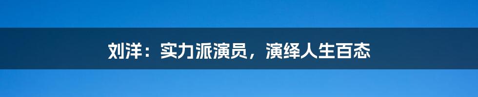 刘洋：实力派演员，演绎人生百态