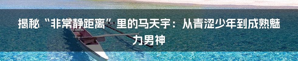 揭秘“非常静距离”里的马天宇：从青涩少年到成熟魅力男神