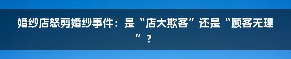 婚纱店怒剪婚纱事件：是“店大欺客”还是“顾客无理”？