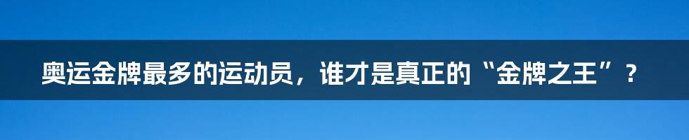 奥运金牌最多的运动员，谁才是真正的“金牌之王”？