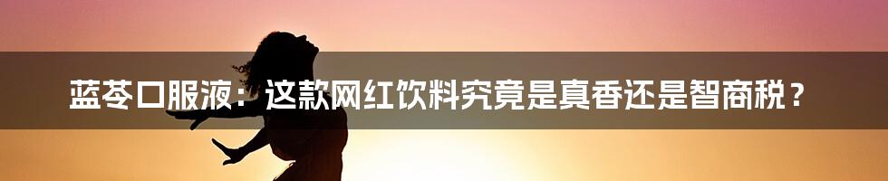 蓝苓口服液：这款网红饮料究竟是真香还是智商税？