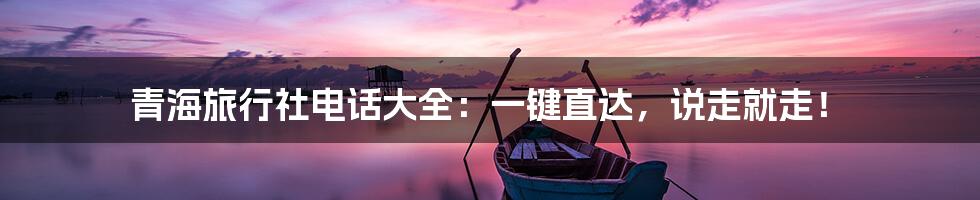 青海旅行社电话大全：一键直达，说走就走！