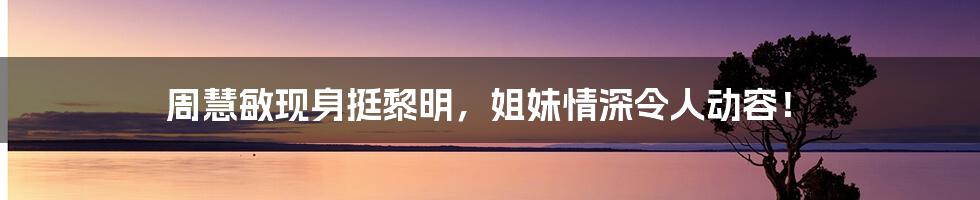 周慧敏现身挺黎明，姐妹情深令人动容！