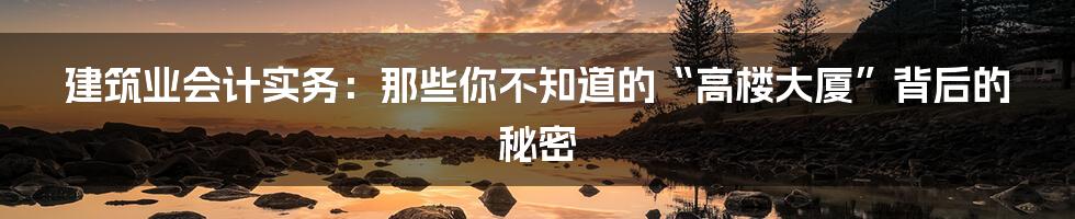 建筑业会计实务：那些你不知道的“高楼大厦”背后的秘密