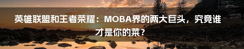 英雄联盟和王者荣耀：MOBA界的两大巨头，究竟谁才是你的菜？