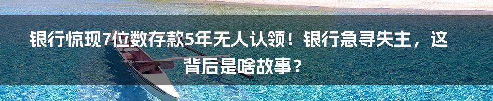 银行惊现7位数存款5年无人认领！银行急寻失主，这背后是啥故事？