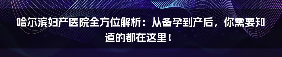 哈尔滨妇产医院全方位解析：从备孕到产后，你需要知道的都在这里！