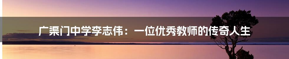 广渠门中学李志伟：一位优秀教师的传奇人生