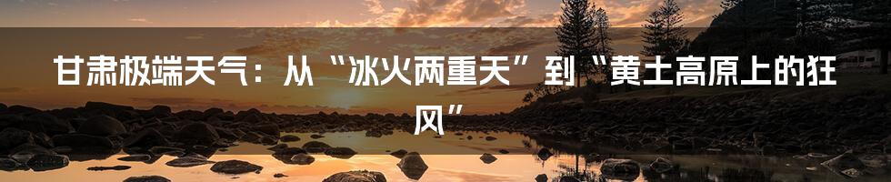 甘肃极端天气：从“冰火两重天”到“黄土高原上的狂风”