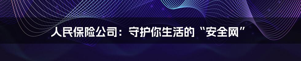 人民保险公司：守护你生活的“安全网”