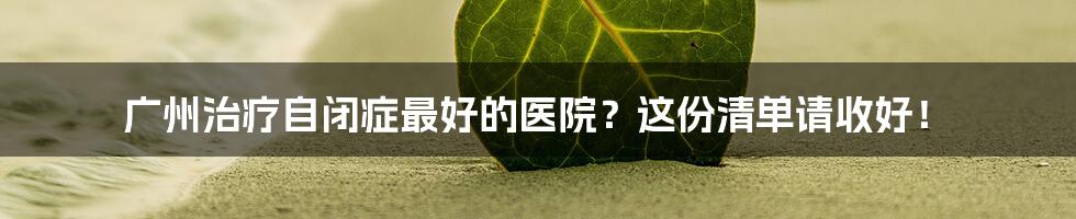 广州治疗自闭症最好的医院？这份清单请收好！