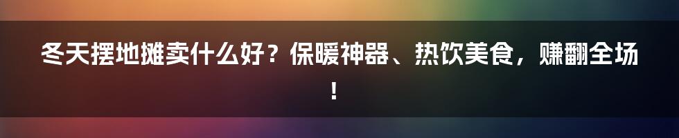 冬天摆地摊卖什么好？保暖神器、热饮美食，赚翻全场！