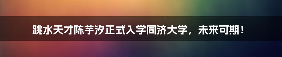 跳水天才陈芋汐正式入学同济大学，未来可期！