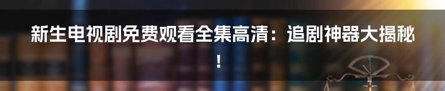 新生电视剧免费观看全集高清：追剧神器大揭秘！