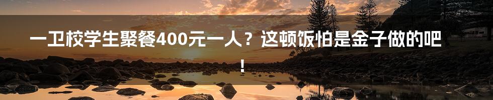 一卫校学生聚餐400元一人？这顿饭怕是金子做的吧！