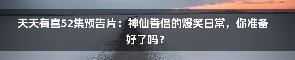 天天有喜52集预告片：神仙眷侣的爆笑日常，你准备好了吗？