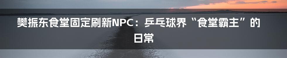 樊振东食堂固定刷新NPC：乒乓球界“食堂霸主”的日常