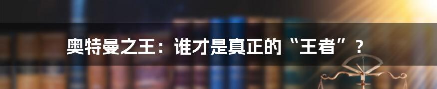 奥特曼之王：谁才是真正的“王者”？