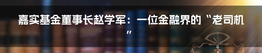 嘉实基金董事长赵学军：一位金融界的“老司机”