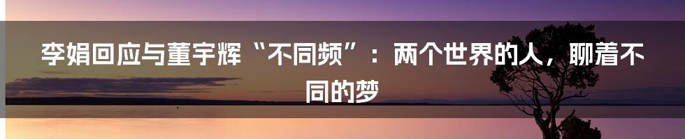 李娟回应与董宇辉“不同频”：两个世界的人，聊着不同的梦