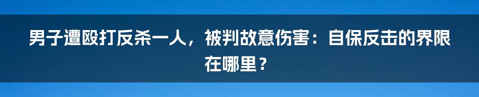 男子遭殴打反杀一人，被判故意伤害：自保反击的界限在哪里？