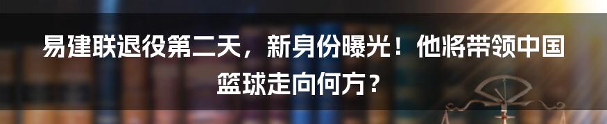 易建联退役第二天，新身份曝光！他将带领中国篮球走向何方？