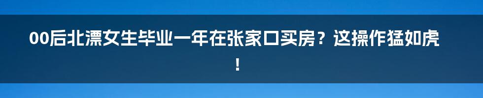 00后北漂女生毕业一年在张家口买房？这操作猛如虎！