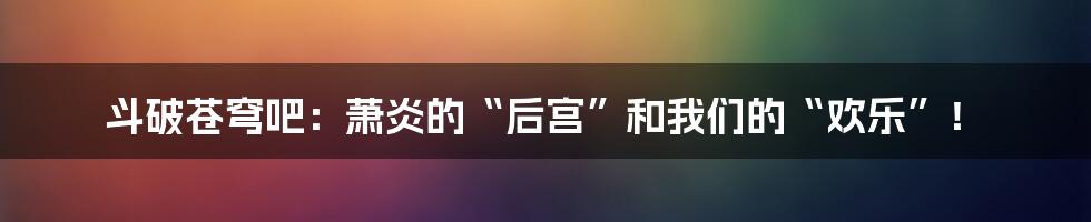 斗破苍穹吧：萧炎的“后宫”和我们的“欢乐”！