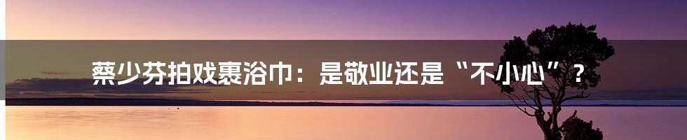 蔡少芬拍戏裹浴巾：是敬业还是“不小心”？