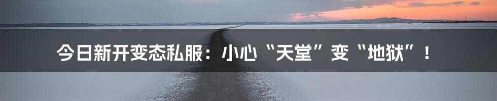 今日新开变态私服：小心“天堂”变“地狱”！