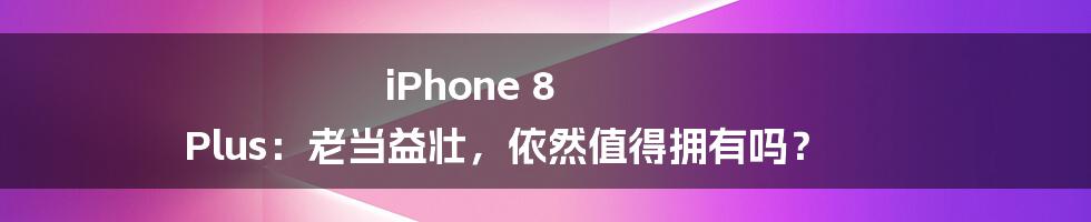 iPhone 8 Plus：老当益壮，依然值得拥有吗？