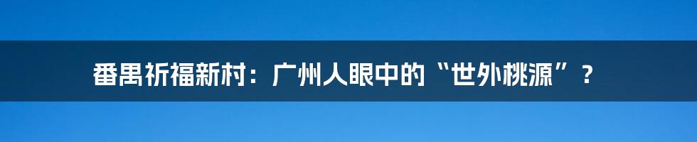 番禺祈福新村：广州人眼中的“世外桃源”？