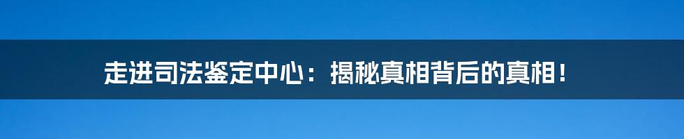 走进司法鉴定中心：揭秘真相背后的真相！