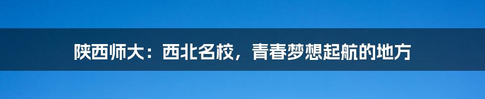 陕西师大：西北名校，青春梦想起航的地方