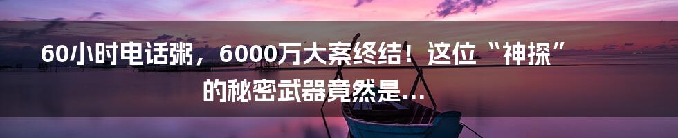 60小时电话粥，6000万大案终结！这位“神探”的秘密武器竟然是...