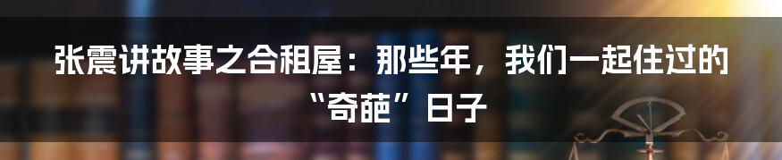 张震讲故事之合租屋：那些年，我们一起住过的“奇葩”日子